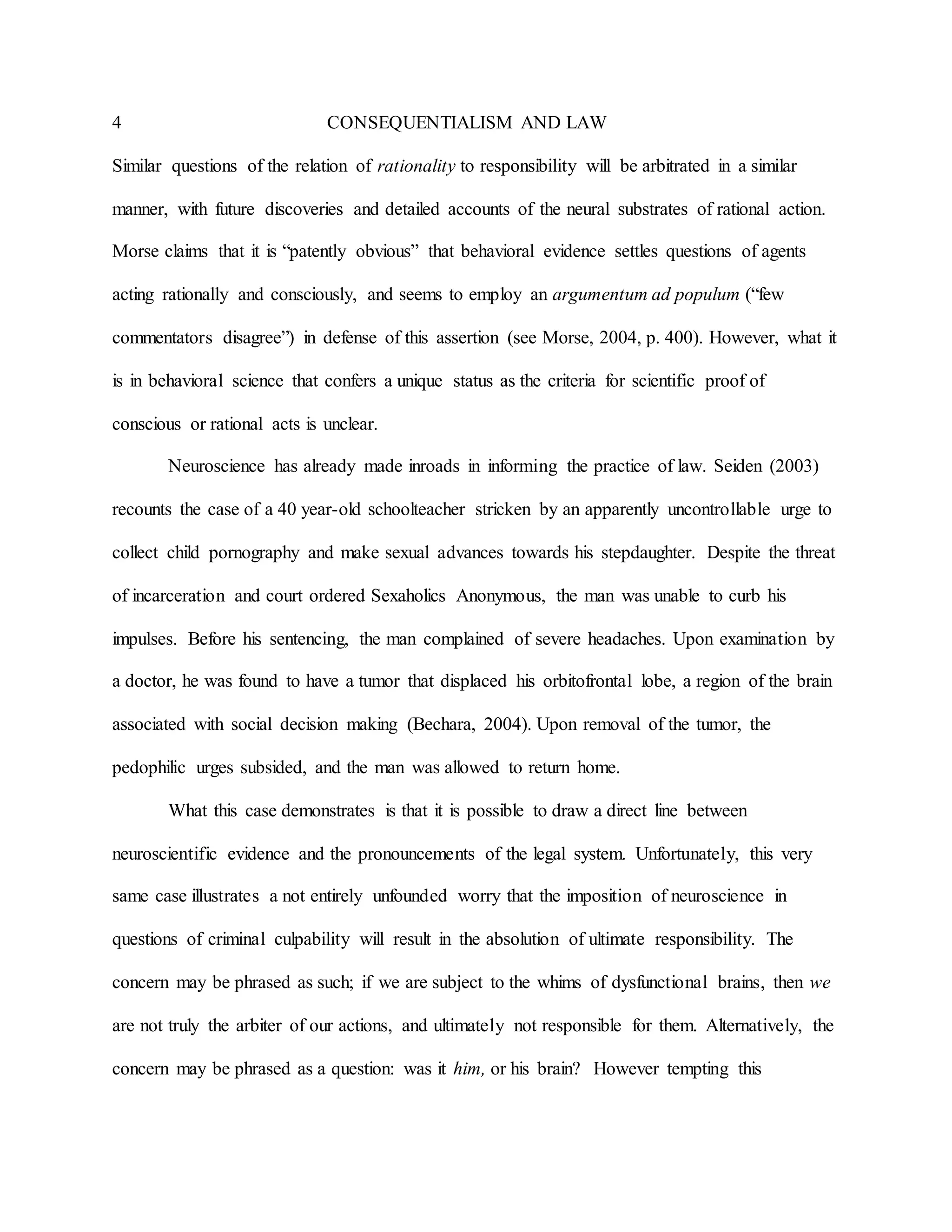 4 CONSEQUENTIALISM AND LAW
Similar questions of the relation of rationality to responsibility will be arbitrated in a similar
manner, with future discoveries and detailed accounts of the neural substrates of rational action.
Morse claims that it is “patently obvious” that behavioral evidence settles questions of agents
acting rationally and consciously, and seems to employ an argumentum ad populum (“few
commentators disagree”) in defense of this assertion (see Morse, 2004, p. 400). However, what it
is in behavioral science that confers a unique status as the criteria for scientific proof of
conscious or rational acts is unclear.
Neuroscience has already made inroads in informing the practice of law. Seiden (2003)
recounts the case of a 40 year-old schoolteacher stricken by an apparently uncontrollable urge to
collect child pornography and make sexual advances towards his stepdaughter. Despite the threat
of incarceration and court ordered Sexaholics Anonymous, the man was unable to curb his
impulses. Before his sentencing, the man complained of severe headaches. Upon examination by
a doctor, he was found to have a tumor that displaced his orbitofrontal lobe, a region of the brain
associated with social decision making (Bechara, 2004). Upon removal of the tumor, the
pedophilic urges subsided, and the man was allowed to return home.
What this case demonstrates is that it is possible to draw a direct line between
neuroscientific evidence and the pronouncements of the legal system. Unfortunately, this very
same case illustrates a not entirely unfounded worry that the imposition of neuroscience in
questions of criminal culpability will result in the absolution of ultimate responsibility. The
concern may be phrased as such; if we are subject to the whims of dysfunctional brains, then we
are not truly the arbiter of our actions, and ultimately not responsible for them. Alternatively, the
concern may be phrased as a question: was it him, or his brain? However tempting this
 