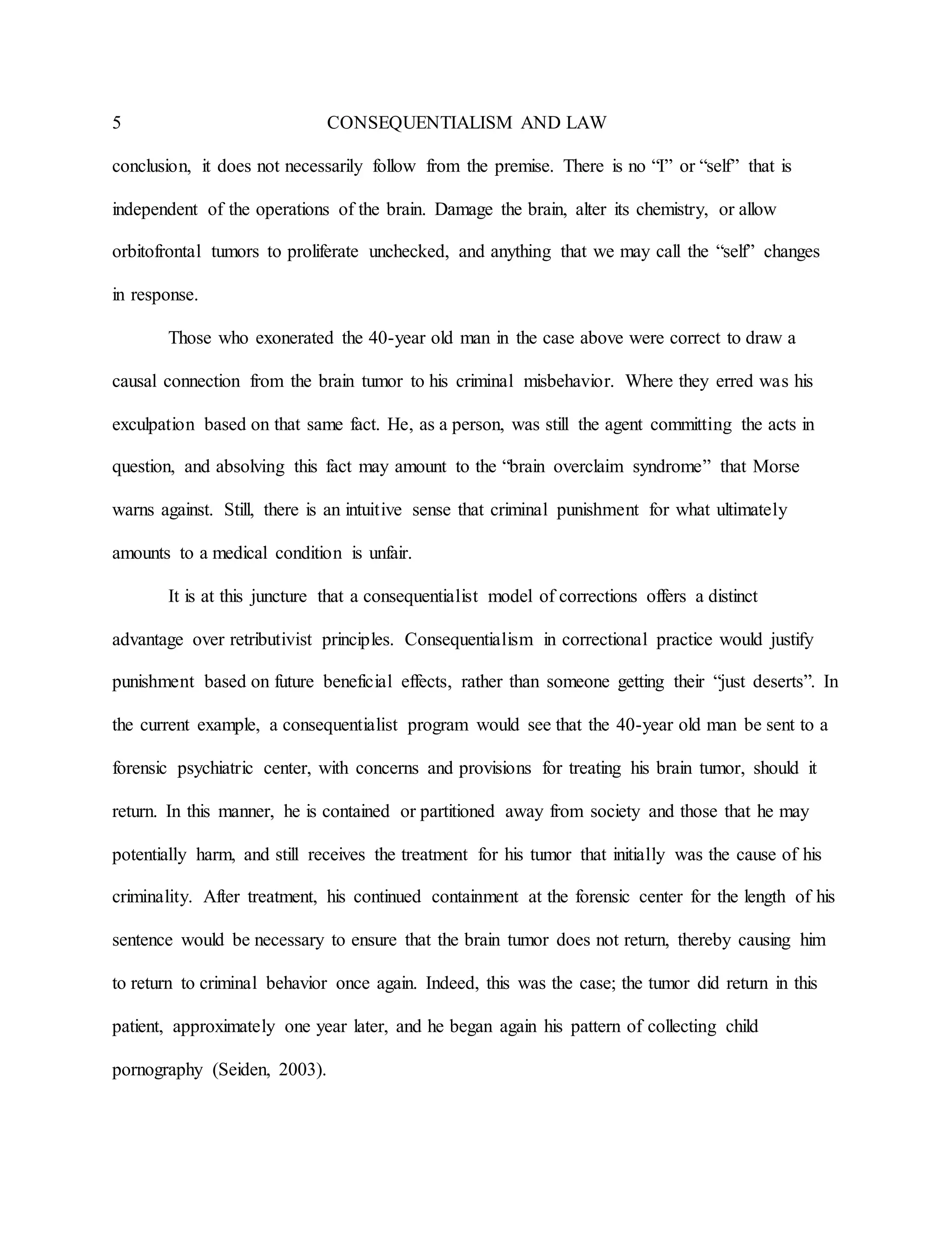 5 CONSEQUENTIALISM AND LAW
conclusion, it does not necessarily follow from the premise. There is no “I” or “self” that is
independent of the operations of the brain. Damage the brain, alter its chemistry, or allow
orbitofrontal tumors to proliferate unchecked, and anything that we may call the “self” changes
in response.
Those who exonerated the 40-year old man in the case above were correct to draw a
causal connection from the brain tumor to his criminal misbehavior. Where they erred was his
exculpation based on that same fact. He, as a person, was still the agent committing the acts in
question, and absolving this fact may amount to the “brain overclaim syndrome” that Morse
warns against. Still, there is an intuitive sense that criminal punishment for what ultimately
amounts to a medical condition is unfair.
It is at this juncture that a consequentialist model of corrections offers a distinct
advantage over retributivist principles. Consequentialism in correctional practice would justify
punishment based on future beneficial effects, rather than someone getting their “just deserts”. In
the current example, a consequentialist program would see that the 40-year old man be sent to a
forensic psychiatric center, with concerns and provisions for treating his brain tumor, should it
return. In this manner, he is contained or partitioned away from society and those that he may
potentially harm, and still receives the treatment for his tumor that initially was the cause of his
criminality. After treatment, his continued containment at the forensic center for the length of his
sentence would be necessary to ensure that the brain tumor does not return, thereby causing him
to return to criminal behavior once again. Indeed, this was the case; the tumor did return in this
patient, approximately one year later, and he began again his pattern of collecting child
pornography (Seiden, 2003).
 
