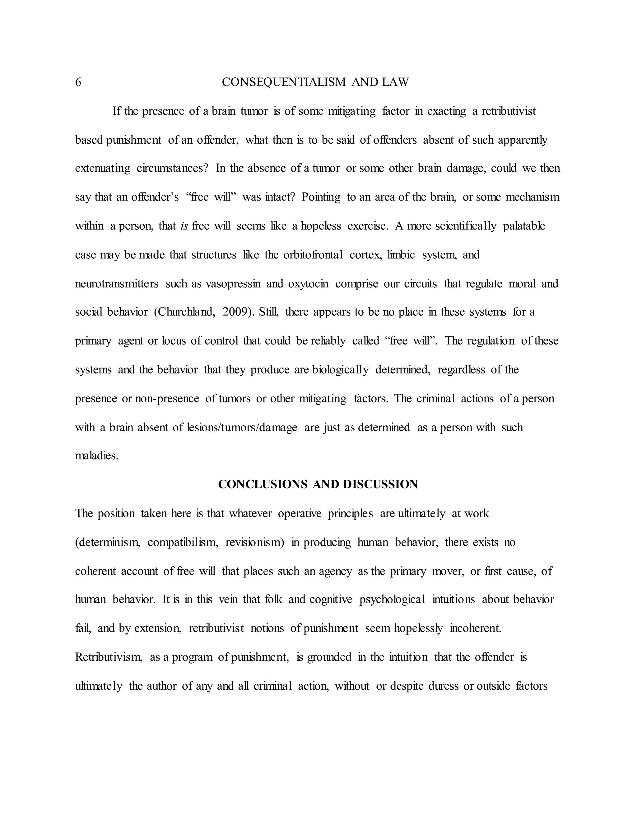 6 CONSEQUENTIALISM AND LAW
If the presence of a brain tumor is of some mitigating factor in exacting a retributivist
based punishment of an offender, what then is to be said of offenders absent of such apparently
extenuating circumstances? In the absence of a tumor or some other brain damage, could we then
say that an offender’s “free will” was intact? Pointing to an area of the brain, or some mechanism
within a person, that is free will seems like a hopeless exercise. A more scientifically palatable
case may be made that structures like the orbitofrontal cortex, limbic system, and
neurotransmitters such as vasopressin and oxytocin comprise our circuits that regulate moral and
social behavior (Churchland, 2009). Still, there appears to be no place in these systems for a
primary agent or locus of control that could be reliably called “free will”. The regulation of these
systems and the behavior that they produce are biologically determined, regardless of the
presence or non-presence of tumors or other mitigating factors. The criminal actions of a person
with a brain absent of lesions/tumors/damage are just as determined as a person with such
maladies.
CONCLUSIONS AND DISCUSSION
The position taken here is that whatever operative principles are ultimately at work
(determinism, compatibilism, revisionism) in producing human behavior, there exists no
coherent account of free will that places such an agency as the primary mover, or first cause, of
human behavior. It is in this vein that folk and cognitive psychological intuitions about behavior
fail, and by extension, retributivist notions of punishment seem hopelessly incoherent.
Retributivism, as a program of punishment, is grounded in the intuition that the offender is
ultimately the author of any and all criminal action, without or despite duress or outside factors
 