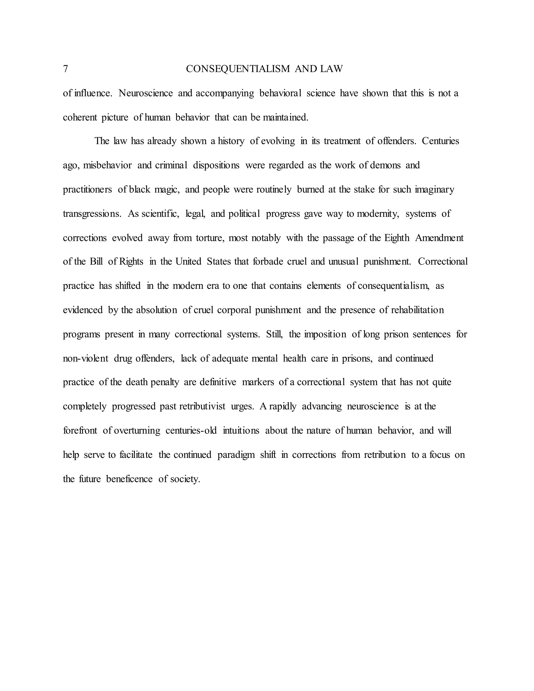 7 CONSEQUENTIALISM AND LAW
of influence. Neuroscience and accompanying behavioral science have shown that this is not a
coherent picture of human behavior that can be maintained.
The law has already shown a history of evolving in its treatment of offenders. Centuries
ago, misbehavior and criminal dispositions were regarded as the work of demons and
practitioners of black magic, and people were routinely burned at the stake for such imaginary
transgressions. As scientific, legal, and political progress gave way to modernity, systems of
corrections evolved away from torture, most notably with the passage of the Eighth Amendment
of the Bill of Rights in the United States that forbade cruel and unusual punishment. Correctional
practice has shifted in the modern era to one that contains elements of consequentialism, as
evidenced by the absolution of cruel corporal punishment and the presence of rehabilitation
programs present in many correctional systems. Still, the imposition of long prison sentences for
non-violent drug offenders, lack of adequate mental health care in prisons, and continued
practice of the death penalty are definitive markers of a correctional system that has not quite
completely progressed past retributivist urges. A rapidly advancing neuroscience is at the
forefront of overturning centuries-old intuitions about the nature of human behavior, and will
help serve to facilitate the continued paradigm shift in corrections from retribution to a focus on
the future beneficence of society.
 