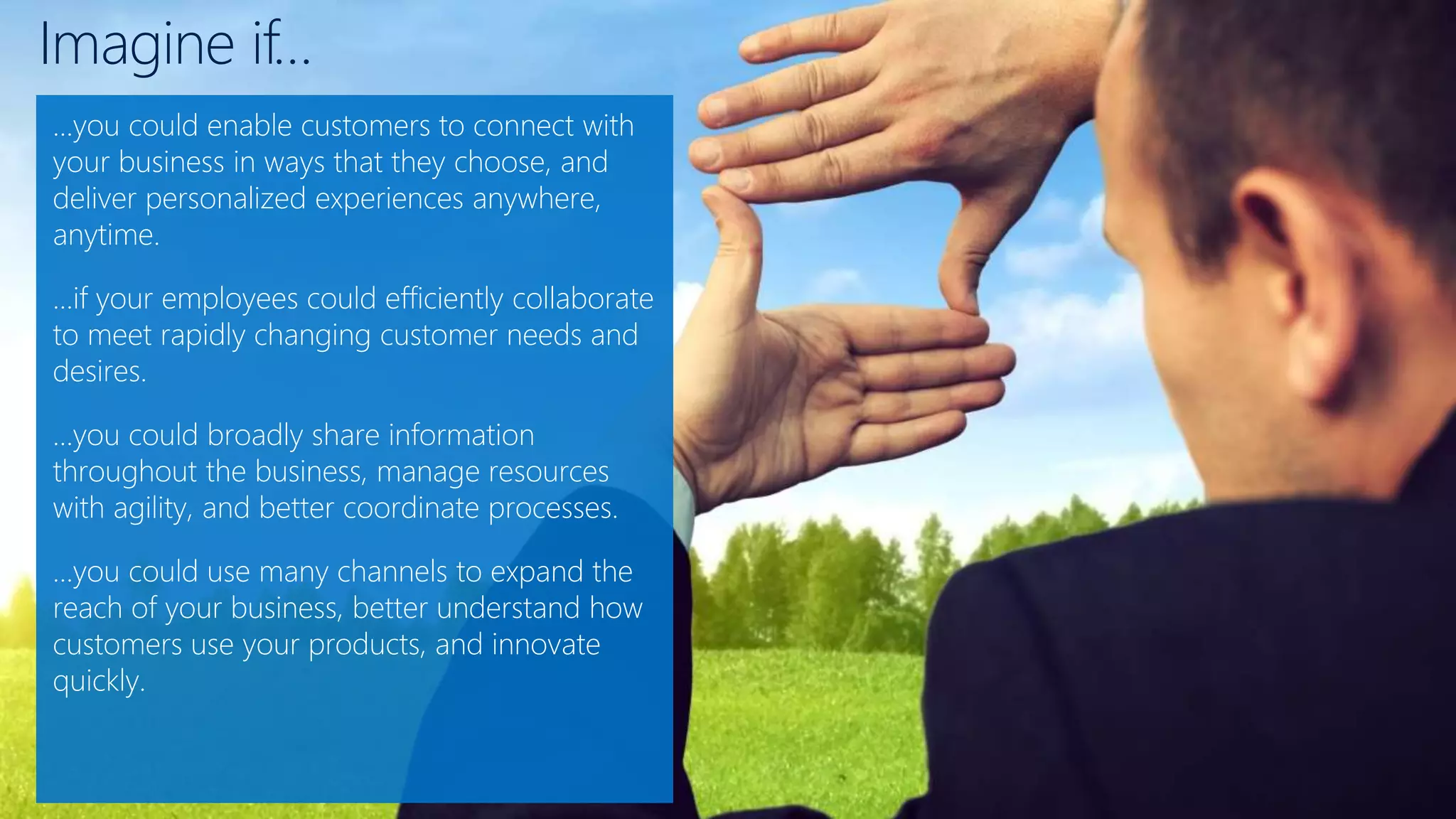 Imagine if…
…you could enable customers to connect with
your business in ways that they choose, and
deliver personalized experiences anywhere,
anytime.
…if your employees could efficiently collaborate
to meet rapidly changing customer needs and
desires.
…you could broadly share information
throughout the business, manage resources
with agility, and better coordinate processes.
…you could use many channels to expand the
reach of your business, better understand how
customers use your products, and innovate
quickly.
 