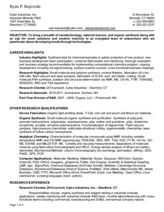Ryan P. Kopreski
Page 1 of 4
Cytec Industries, Inc.
Industrial Minerals R&D
1937 West Main St.
Stamford, CT 06902
13 Amundsen St.
Norwalk, CT 06855
c: 203-309-9991
w: 203-321-2337
ryan.kopreski@cytec.com, rpkopreski@gmail.com
OBJECTIVE: To bring a breadth of nanotechnology, material science, and organic synthesis along with
an eye for novel solutions and creative instincts to an energized team of researchers who are
passionate about developing break-through technologies.
CAREER HIGHLIGHTS
Industry Highlights: Synthesis lead for chemical examples in patent protection of new product, new
business development team participation, customer field-studies and interfacing, thorough evaluation
and business strategy recommendation for implementing computational chemistry program, ongoing
development including six-sigma training, surface science courses, cross-functional business meetings.
Research Highlights: Small molecule and polymer synthesis, mineral flotation, fabrication of Li-ion
half-cells, flash-vacuum and laser pyrolysis, fabrication of OLED, spin- and blade- coating. Small
molecule PAH synthesis, isolation and structure determination via NMR, MS, UV-Vis, FTIR. TEM-SAD,
SEM-EDX, XRD and TGA experience.
Research Chemist, 2013-present, Cytec Industries - Stamford, CT
Research Associate, 2010-2011, Innovacene, Durham, NH
Part-Time Director of R&D, 2007 – 2009, Organo, LLC – Portsmouth, NH
OTHER RESEARCH QUALIFICATIONS
Device Fabrication:Organic light-emitting diode, T-Cell, coin cell and pouch cell lithium-ion batteries.
Organic Synthesis: Small molecule organic synthesis and purification. Synthesis of polycyclic
aromatic hydrocarbons, polyacenes, acenequinones, poly- aniline and quinolines, poly- vinylamine,
acrylamide, acrylate, emulsion polymerizations. Functionalization of oligoamines. Flash vacuum
pyrolysis, high-pressure chemistries, solid-state vibrational milling, organometallic chemistries, laser
synthesis of hollow carbon nanospheres.
Analytical Chemistry: Characterization of molecular compounds using NMR including variable-
temperature NMR and 2-D NMR spectroscopy, TEM-SAD, XRD, XRF, TGA, DSC, FT-IR, UV-Vis, GC-
MS, ESI-MS and MALDI-TOF MS. Turbidity and viscosity measurements. Separations of molecular
mixtures using flash-silica chromatography and HPLC. Energy density analysis of lithium-ion battery
electrodes. Biochemical Methods: column chromatography (ion-exchange, permeation, affinity), SDS-
PAGE, GPC, PCR.
Computer Applications: Molecular Modeling (Materials Studio, Gaussian, NWChem, Spartan,
Chem3D, PQS, ORCA, Avogadro, gOpenmol, PyMol, Grid Engine), Scientific & Statistical Graphing
(JMP, Igor, SigmaPlot), Chemical Databases (SciFinder Scholar, Beilstein, Cambridge Structural
Database), Biochemical Databases (Web of Science, PubMed), Web Utilities (Macromedia MX, Adobe
Illustrator, CMS, FTP), Microsoft Office (Word, PowerPoint, Excel, Live Meeting), Open Office, Linux
client/server, scripting languages (bash, python).
RESEARCH EXPERIENCE
Research Chemist, 2013-current, Cytec Industries, Inc. - Stamford, CT
Responsibilities include: organic synthesis and reagent testing in industrial minerals
applications, weekly interfacing with industrial minerals R&D team, monthly teleconferencing with cross-
functional teams including commercial, manufacturing and EH&S, semiannual company reports,
 