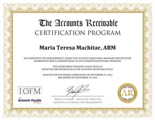 Maria Teresa Machitar, ARM
HAS COMPLETED THE REQUIREMENTS, PASSED THE ACCOUNTS RECEIVABLE MANAGER CERTIFICATION
EXAMINATION AND IS ACKNOWLEDGED AS AN ACCREDITED RECEIVABLE MANAGER.
THIS ACHIEVEMENT SIGNIFIES A HIGH LEVEL OF
EXPERTISE AND KNOWLEDGE IN THE ACCOUNTS RECEIVABLE FIELD.
GRANTED FOR THE PERIOD COMMENCING ON SEPTEMBER 15, 2015
AND ENDING ON SEPTEMBER 14, 2016
 