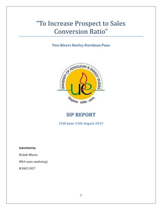 1
“To Increase Prospect to Sales
Conversion Ratio”
Two Rivers Harley-Davidson Pune
SIP REPORT
15th June-13th August 2015
Submitted by:
Rishab Bhasin
BBA (auto marketing)
R300213027
 