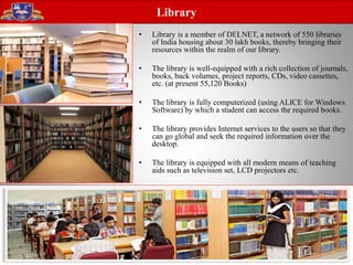 • Library is a member of DELNET, a network of 550 libraries
of India housing about 30 lakh books, thereby bringing their
resources within the realm of our library.
• The library is well-equipped with a rich collection of journals,
books, back volumes, project reports, CDs, video cassettes,
etc. (at present 55,120 Books)
• The library is fully computerized (using ALICE for Windows
Software) by which a student can access the required books.
• The library provides Internet services to the users so that they
can go global and seek the required information over the
desktop.
• The library is equipped with all modern means of teaching
aids such as television set, LCD projectors etc.
Library
 