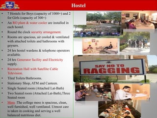 • 7 Hostels for Boys (capacity of 1000+) and 2
for Girls (capacity of 300+)
• An RO plant & water cooler are installed in
each hostel.
• Round the clock security arrangement.
• Rooms are spacious, air cooled & ventilated
with attached toilets and bathrooms with
geysers.
• 24 hrs hostel wardens & telephone operators
available.
• 24 hrs Generator facility and Electricity
supply.
• Recreation Hall with Satellite Cable
Television.
• Tiled Toilets/Bathrooms.
• Stationary Shop, ATM and Canteen.
• Single Seated room (Attached Lat-Bath)
• Two Seated room (Attached Lat-Bath),Three
Seated room
• Mess :The college mess is spacious, clean,
well furnished, well ventilated. Utmost care
is taken in cooking and serving a well
balanced nutritious diet.
Hostel
 