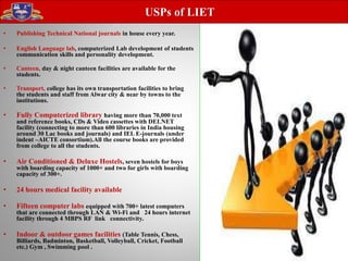 • Publishing Technical National journals in house every year.
• English Language lab, computerized Lab development of students
communication skills and personality development.
• Canteen, day & night canteen facilities are available for the
students.
• Transport, college has its own transportation facilities to bring
the students and staff from Alwar city & near by towns to the
institutions.
• Fully Computerized library having more than 70,000 text
and reference books, CDs & Video cassettes with DELNET
facility (connecting to more than 600 libraries in India housing
around 30 Lac books and journals) and IEL E-journals (under
indent –AICTE consortium).All the course books are provided
from college to all the students.
• Air Conditioned & Deluxe Hostels, seven hostels for boys
with boarding capacity of 1000+ and two for girls with boarding
capacity of 300+.
• 24 hours medical facility available
• Fifteen computer labs equipped with 700+ latest computers
that are connected through LAN & Wi-Fi and 24 hours internet
facility through 4 MBPS RF link connectivity.
• Indoor & outdoor games facilities (Table Tennis, Chess,
Billiards, Badminton, Basketball, Volleyball, Cricket, Football
etc.) Gym , Swimming pool .
USPs of LIET
 