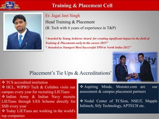 Er. Jagat Jeet Singh
Head Training & Placement
(B. Tech with 6 years of experience in T&P)
“Awarded by Young Achiever Award for creating significant impact in the field of
Training & Placements early in the career-2015”
“ Awarded as Youngest Most Successful TPO in North India-2012”
Training & Placement Cell
 TCS accredited institution
 HCL, WIPRO Tech & Collabra visits our
campus every year for recruiting LIETians
 Indian Army & Indian Navy recruits
LIETians through UES Scheme directly for
SSB every year
 Today LIETians are working in the world's
top companies
 Aspiring Minds, Monster.com are our
assessment & campus placement partners
 Nodal Center of TCSion, NSEiT, Mapple
Infotech, Sify Technology, APTECH etc.
Placement’s Tie Ups & Accreditations'
 