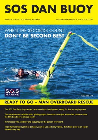 SOS DAN BUOY
READY TO GO – MAN OVERBOARD RESCUE
INTERNATIONAL PATENT PCT/AU2010/000397MANUFACTURED BY SOS MARINE, AUSTRALIA
WHEN THE SECONDS COUNT
DON’T BE SECOND BEST
The SOS Dan Buoy is patented, man overboard equipment, ready for instant deployment.
The ultra fast and reliable self-righting properties ensure that just when time matters most,
the SOS Dan Buoy is always ready.
It increases vital visibility and buoyancy for the person overboard.
The SOS Dan Buoy system is compact, easy to use and very visible.  It all folds away in an easily
stowed carry bag.
Model SOS-6375
M A R I N E
 