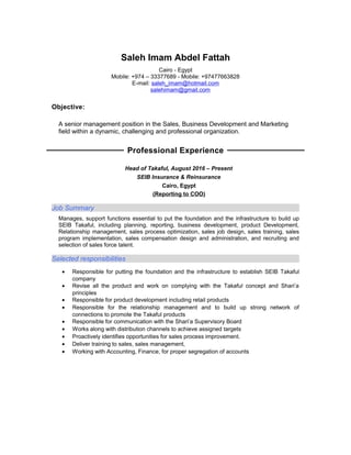 Saleh Imam Abdel Fattah
Cairo - Egypt
Mobile: +974 – 33377689 - Mobile: +97477663828
E-mail: saleh_imam@hotmail.com
salehimam@gmail.com
Objective:
A senior management position in the Sales, Business Development and Marketing
field within a dynamic, challenging and professional organization.
Professional Experience
Head of Takaful, August 2016 – Present
SEIB Insurance & Reinsurance
Cairo, Egypt
(Reporting to COO)
Job Summary
Manages, support functions essential to put the foundation and the infrastructure to build up
SEIB Takaful, including planning, reporting, business development, product Development,
Relationship management, sales process optimization, sales job design, sales training, sales
program implementation, sales compensation design and administration, and recruiting and
selection of sales force talent.
Selected responsibilities
• Responsible for putting the foundation and the infrastructure to establish SEIB Takaful
company
• Revise all the product and work on complying with the Takaful concept and Shari’a
principles
• Responsible for product development including retail products
• Responsible for the relationship management and to build up strong network of
connections to promote the Takaful products
• Responsible for communication with the Shari’a Supervisory Board
• Works along with distribution channels to achieve assigned targets
• Proactively identifies opportunities for sales process improvement.
• Deliver training to sales, sales management,
• Working with Accounting, Finance, for proper segregation of accounts
 