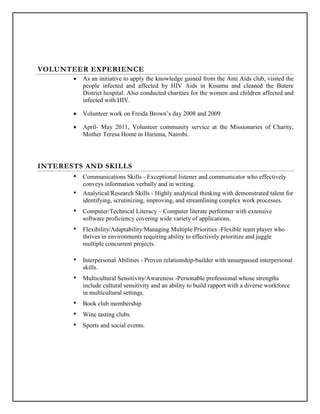 VOLUNTEER EXPERIENCE
 As an initiative to apply the knowledge gained from the Anti Aids club, visited the
people infected and affected by HIV Aids in Kisumu and cleaned the Butere
District hospital. Also conducted charities for the women and children affected and
infected with HIV.
 Volunteer work on Freida Brown’s day 2008 and 2009
 April- May 2011, Volunteer community service at the Missionaries of Charity,
Mother Teresa Home in Huruma, Nairobi.
INTERESTS AND SKILLS
• Communications Skills - Exceptional listener and communicator who effectively
conveys information verbally and in writing.
• Analytical/Research Skills - Highly analytical thinking with demonstrated talent for
identifying, scrutinizing, improving, and streamlining complex work processes.
• Computer/Technical Literacy – Computer literate performer with extensive
software proficiency covering wide variety of applications.
• Flexibility/Adaptability/Managing Multiple Priorities -Flexible team player who
thrives in environments requiring ability to effectively prioritize and juggle
multiple concurrent projects.
• Interpersonal Abilities - Proven relationship-builder with unsurpassed interpersonal
skills.
• Multicultural Sensitivity/Awareness -Personable professional whose strengths
include cultural sensitivity and an ability to build rapport with a diverse workforce
in multicultural settings.
• Book club membership
• Wine tasting clubs.
• Sports and social events.
 