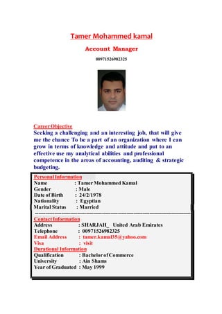 Tamer Mohammed kamal
Account Manager
00971526982325
CareerObjective
Seeking a challenging and an interesting job, that will give
me the chance To be a part of an organization where I can
grow in terms of knowledge and attitude and put to an
effective use my analytical abilities and professional
competence in the areas of accounting, auditing & strategic
budgeting.
PersonalInformation
Name : TamerMohammed Kamal
Gender : Male
Date of Birth : 24/2/1978
Nationality : Egyptian
Marital Status : Married
-----------------------------------------------------------------------------------------
ContactInformation
United Arab Emirates_SHARJAH:Address
Telephone : 00971526982325
Email Address : tamer.kamal35@yahoo.com
Visa : visit
Durational Information
Qualification : BachelorofCommerce
University : Ain Shams
Year of Graduated : May 1999
 