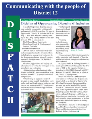Communicating with the people of
District 12
D
I
S
P
A
T
C
H
Volume XV, Issue 9 September 2015 August 28, 2015
Division of Opportunity, Diversity & Inclusion
In an effort to promote diversity and pro-
vide equitable opportunities both internally
and externally, ODOT created the Division of
Opportunity, Diversity & Inclusion (ODI) on
July 1, 2015. Kim Watson is currently serv-
ing as the Acting Deputy Director of this new
division. ODI is comprised of:
ODI will work to increase diversity and
inclusion opportunities for all stakeholders,
including those seeking to do business with
the department and those who seek employ-
ment with the department. The division is
committed to:
all employees as well as the employees of our
consultants and contractors.
-
holders on ODOT’s processes and how to do
business with ODOT to remove barriers real
and perceived.
program to make sure all stakeholders—espe-
cially small and disadvantaged businesses and
current and prospective ODOT employees—
understand the resources and opportunities
available to them.
assessing feedback
from stakeholders,
customers, and the
broader commu-
nity.
real and sustain-
able opportunities
through education,
networking, train-
ing and capacity
building.
-
nities to promote high standards of diversity
and inclusion in the transportation infrastruc-
ture workforce.
In August, Maria R. Davila
-
-
the District 12 Headquarters.
Before her time with ODOT she spent
over a decade working in the Hispanic com-
-
-
-
lationships and assisting the community with
understanding property documents as well as
living-wills and durable powers of attorney
for healthcare.
from Ohio University and an International
Baldwin Wallace University.
Maria R. Davila
 
