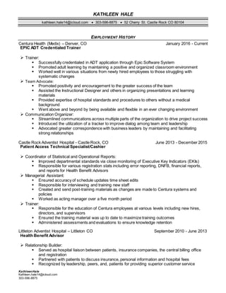 KATHLEEN HALE
kathleen.hale14@icloud.com  303-596-8875  52 Cherry St. Castle Rock CO 80104
KathleenHale
Kathleen.hale14@icloud.com
303-596-8875
EMPLOYMENT HISTORY
Centura Health (Medix) – Denver, CO January 2016 - Current
EPIC ADT Credentialed Trainer
 Trainer:
 Successfully credentialed in ADT application through Epic Software System
 Promoted adult learning by maintaining a positive and organized classroom environment
 Worked well in various situations from newly hired employees to those struggling with
systematic changes
 Team Advocate:
 Promoted positivity and encouragement to the greater success of the team
 Assisted the Instructional Designer and others in organizing presentations and learning
materials
 Provided expertise of hospital standards and procedures to others without a medical
background
 Went above and beyond by being available and flexible in an ever changing environment
 Communication Organizer:
 Streamlined communications across multiple parts of the organization to drive project success
 Introduced the utilization of a tracker to improve dialog among team and leadership
 Advocated greater correspondence with business leaders by maintaining and facilitating
strong relationships
Castle Rock Adventist Hospital - Castle Rock, CO June 2013 - December 2015
Patient Access Technical Specialist/Cashier
 Coordinator of Statistical and Operational Reports:
 Improved departmental standards via close monitoring of Executive Key Indicators (EKIs)
 Responsible for various registration stats including error reporting, DNFB, financial reports,
and reports for Health Benefit Advisors
 Managerial Assistant:
 Ensured accuracy of schedule updates time sheet edits
 Responsible for interviewing and training new staff
 Created and send post-training materials as changes are made to Centura systems and
policies
 Worked as acting manager over a five month period
 Trainer:
 Responsible for the education of Centura employees at various levels including new hires,
directors, and supervisors
 Ensured the training material was up to date to maximize training outcomes
 Administered assessments and evaluations to ensure knowledge retention
Littleton Adventist Hospital – Littleton CO September 2010 - June 2013
Health Benefit Advisor
 Relationship Builder:
 Served as hospital liaison between patients, insurance companies, the central billing office
and registration
 Partnered with patients to discuss insurance, personal information and hospital fees
 Recognized by leadership, peers, and, patients for providing superior customer service
 