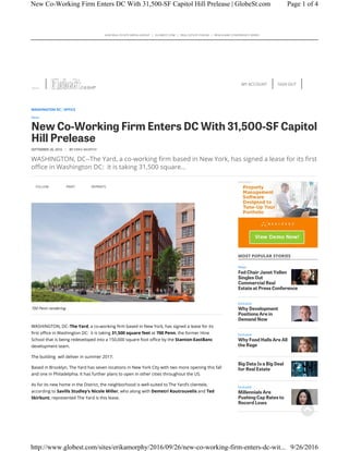 ALM REAL ESTATE MEDIA GROUP | GLOBEST.COM | REAL ESTATE FORUM | REALSHARE CONFERENCE SERIES
SIGN OUTMY ACCOUNT
FOLLOW PRINT REPRINTS
700 Penn rendering
WASHINGTON, DC–The Yard, a co-working firm based in New York, has signed a lease for its
first office in Washington DC: it is taking 31,500 square feet at 700 Penn, the former Hine
School that is being redeveloped into a 150,000 square foot office by the Stanton-EastBanc
development team.
The building will deliver in summer 2017.
Based in Brooklyn, The Yard has seven locations in New York City with two more opening this fall
and one in Philadelphia. It has further plans to open in other cities throughout the US.
As for its new home in the District, the neighborhood is well-suited to The Yard’s clientele,
according to Savills Studley’s Nicole Miller, who along with Demetri Koutrouvelis and Ted
Skirbunt, represented The Yard is this lease.
MOST POPULAR STORIES
News
Fed Chair Janet Yellen
Singles Out
Commercial Real
Estate at Press Conference
Exclusive
Why Development
Positions Are in
Demand Now
Exclusive
Why Food Halls Are All
the Rage
Big Data Is a Big Deal
for Real Estate
Exclusive
Millennials Are
Pushing Cap Rates to
Record Lows
WASHINGTON DC OFFICE
News
New Co-Working Firm Enters DC With 31,500-SF Capitol
Hill Prelease
SEPTEMBER 26, 2016 | BY ERIKA MORPHY
WASHINGTON, DC--The Yard, a co-working firm based in New York, has signed a lease for its first
office in Washington DC: it is taking 31,500 square…
Page 1 of 4New Co-Working Firm Enters DC With 31,500-SF Capitol Hill Prelease | GlobeSt.com
9/26/2016http://www.globest.com/sites/erikamorphy/2016/09/26/new-co-working-firm-enters-dc-wit...
 