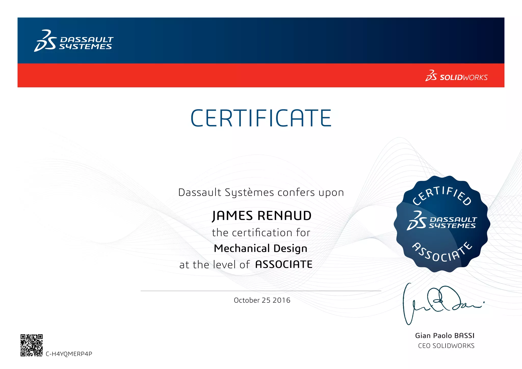 CERTIFICATE
Gian Paolo BASSI
CEO SOLIDWORKS
Dassault Systèmes confers upon
the certification for
C
ERTIFIE
D
A
SSOCIAT
E
at the level of
October 25 2016
ASSOCIATE
JAMES RENAUD
Mechanical Design
C-H4YQMERP4P
Powered by TCPDF (www.tcpdf.org)
