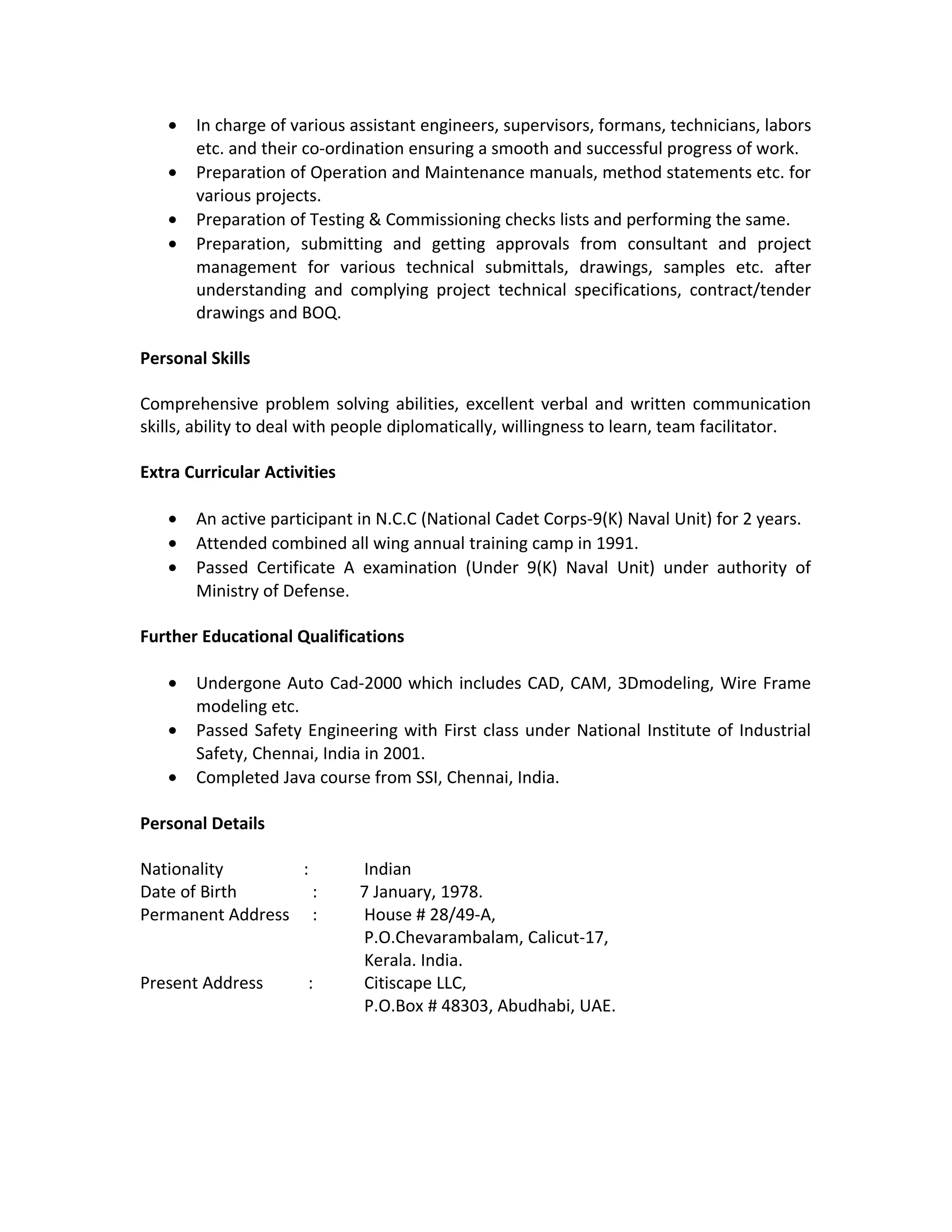 • In charge of various assistant engineers, supervisors, formans, technicians, labors
etc. and their co-ordination ensuring a smooth and successful progress of work.
• Preparation of Operation and Maintenance manuals, method statements etc. for
various projects.
• Preparation of Testing & Commissioning checks lists and performing the same.
• Preparation, submitting and getting approvals from consultant and project
management for various technical submittals, drawings, samples etc. after
understanding and complying project technical specifications, contract/tender
drawings and BOQ.
Personal Skills
Comprehensive problem solving abilities, excellent verbal and written communication
skills, ability to deal with people diplomatically, willingness to learn, team facilitator.
Extra Curricular Activities
• An active participant in N.C.C (National Cadet Corps-9(K) Naval Unit) for 2 years.
• Attended combined all wing annual training camp in 1991.
• Passed Certificate A examination (Under 9(K) Naval Unit) under authority of
Ministry of Defense.
Further Educational Qualifications
• Undergone Auto Cad-2000 which includes CAD, CAM, 3Dmodeling, Wire Frame
modeling etc.
• Passed Safety Engineering with First class under National Institute of Industrial
Safety, Chennai, India in 2001.
• Completed Java course from SSI, Chennai, India.
Personal Details
Nationality : Indian
Date of Birth : 7 January, 1978.
Permanent Address : House # 28/49-A,
P.O.Chevarambalam, Calicut-17,
Kerala. India.
Present Address : Citiscape LLC,
P.O.Box # 48303, Abudhabi, UAE.
 