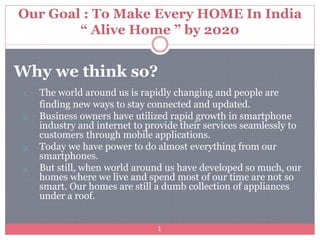 Our Goal : To Make Every HOME In India
“ Alive Home ” by 2020
Why we think so?
1. The world around us is rapidly changing and people are
finding new ways to stay connected and updated.
2. Business owners have utilized rapid growth in smartphone
industry and internet to provide their services seamlessly to
customers through mobile applications.
3. Today we have power to do almost everything from our
smartphones.
4. But still, when world around us have developed so much, our
homes where we live and spend most of our time are not so
smart. Our homes are still a dumb collection of appliances
under a roof.
1
 