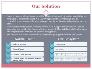 Our Solution
• In our ecosystem all appliances are able to communicate with each other as well they are
connected to the internet using WIFI. Every appliance in ecosystem can also be
controlled from any remote location using our mobile application, web portal, or even a
SMS.
• User can also create “scenes” and save current state of appliances and restore them to
same state just by selecting “scene” whenever required. This will also include information
like temperature of room and TV channel being played.
• The user can also create his own chain of events or get suggestions from our system.
Normal Home Our Ecosystem
User
•Wakes in morning
Alarm
Clock
•Turns off Alarm
Coffee
Machine
•Predicts behavior of user and turns on as soon as alarm goes
off. Hot Coffee ready when user reaches the machine!
Geyser
•Predicts behavior and turns on as soon as user picks up the
coffee cup. Warm water when user enters the bathroom!
User
• Wakes in morning
Alarm
Clock
• Turns off Alarm
Coffee
Machine
• Turns on Coffee Machine
Geyser
• Turns on geyser and waits for water to
become warm
 