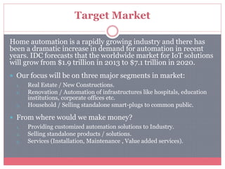 Target Market
Home automation is a rapidly growing industry and there has
been a dramatic increase in demand for automation in recent
years. IDC forecasts that the worldwide market for IoT solutions
will grow from $1.9 trillion in 2013 to $7.1 trillion in 2020.
 Our focus will be on three major segments in market:
1. Real Estate / New Constructions.
2. Renovation / Automation of infrastructures like hospitals, education
institutions, corporate offices etc.
3. Household / Selling standalone smart-plugs to common public.
 From where would we make money?
1. Providing customized automation solutions to Industry.
2. Selling standalone products / solutions.
3. Services (Installation, Maintenance , Value added services).
 