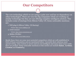 Our Competitors
 The core technology which we are using is quite new and has no dependency on
other technologies. There are very few big companies which are working on
similar technology but they are not offering complete intelligent solution. This
includes some of startups from Silicon Valley US. Some noticeable mentions
are:
 1. Wifi plug (A Silicon Valley, US Startup)
Website: http://www.wifiplug.co.uk
 2. Grid Connect
Website: http://www.connectsense.com
 3. Belkin (WeMo)
Website: http://www.belkin.com/us
 Beside these there are some more potential competitors which are well established in
field of Home automation and are mentioned below. Currently their solutions need
special wiring, extra routers or severs and are not intelligent and many times more costly
than our product. Some noticeable mentions in this section are include Eaton , Leviton,
Creston and Control 4.
 
