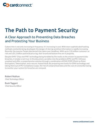 www.cardconnect.com
The Path to Payment Security
A Clear Approach to Preventing Data Breaches
and Protecting Your Business
Cybercrime is not only increasing in frequency, it’s increasing in cost. With more sophisticated hacking
methods constantly being developed, the danger of storing sensitive information is rapidly increasing.
Recently, the massive Target data breach has taken over headlines. With up to 110 million customers at
risk and a $1.2 billion potential price tag, their brand and bottom line are in jeopardy.
Despite EMV “Chip-and-PIN” technology being heralded by the media as the answer to payment data
breaches, it simply is not true. In this document, we delve into the problems EMV and PCI 3.0 leave
unsolved and offer a comprehensive solution through a combination of EMV, P2PE (Point-to-Point
Encryption), Tokenization, and a secure, hosted Vault. By preparing merchants for EMV technology and
taking them out of PCI Compliance scope, the risk of compromised data and the cost of constantly having
to monitor your system for breaches are removed.
Robert Nathan
Chief Technology Ofﬁcer
Rush Taggart
Chief Security Ofﬁcer
 
