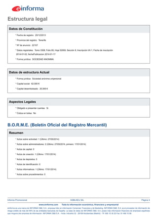Informe Promocional ASBLKEU SA. Página 4
www.einforma.com Toda la información económica, financiera y empresarial
eInforma es una marca de INFORMA D&B, S.A., empresa líder en Información Comercial, Financiera y de Marketing. INFORMA D&B, S.A. es el proveedor de información de
riesgo-crédito de más del 95% de las entidades bancarias de España. La base de datos de INFORMA D&B, S.A. posee más información financiera de empresas españolas
que ninguna otra empresa de información. INFORMA D&B S.A. - Avda. Industria 32 - 28108 Alcobendas (Madrid) - Tlf: 900 10 30 20 Fax: 91 490 10 98
Estructura legal
Datos de Constitución
* Fecha de registro: 20/12/2013
* Provincia del registro: Tenerife
* Nº de anuncio: 22107
* Datos registrales: Tomo 3308, Folio 85, Hoja 52959, Sección 8, Inscripción I/A 1, Fecha de inscripción
2014-01-02, fechaPublicacion 2014-01-17
* Forma jurídica: SOCIEDAD ANONIMA
Datos de estructura Actual
* Forma jurídica: Sociedad anónima unipersonal
* Capital social: 62.000 €
* Capital desembolsado: 20.000 €
Aspectos Legales
* Obligado a presentar cuentas: Si
* Cotiza en bolsa: No
B.O.R.M.E. (Boletín Oficial del Registro Mercantil)
Resumen
* Actos sobre actividad: 1 (Último: 27/05/2014)
* Actos sobre administradores: 2 (Último: 27/05/2014, primero: 17/01/2014)
* Actos de capital: 0
* Actos de creación: 1 (Último: 17/01/2014)
* Actos de depósitos: 0
* Actos de identificación: 0
* Actos informativos: 1 (Último: 17/01/2014)
* Actos sobre procedimientos: 0
 
