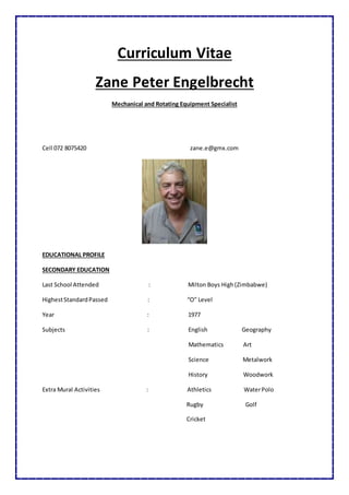 Curriculum Vitae
Zane Peter Engelbrecht
Mechanical and Rotating Equipment Specialist
Cell 072 8075420 zane.e@gmx.com
EDUCATIONAL PROFILE
SECONDARY EDUCATION
Last School Attended : Milton Boys High(Zimbabwe)
HighestStandardPassed : “O” Level
Year : 1977
Subjects : English Geography
Mathematics Art
Science Metalwork
History Woodwork
Extra Mural Activities : Athletics WaterPolo
Rugby Golf
Cricket
 
