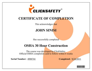 CERTIFICATE OF COMPLETION
This acknowledges that
JOHN SINISI
Has successfully completed
OSHA 30 Hour Construction
The course was developed by ClickSafety.
Official OSHA completion card to follow within 6 weeks
Serial Number: 4988741 Completed: 9/24/2011
4988741
 