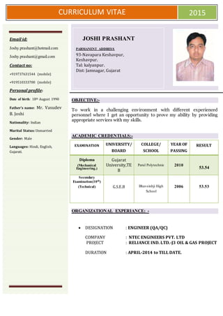 CURRICULUM VITAE 2015
OBJECTIVE:-
To work in a challenging environment with different experienced
personnel where I get an opportunity to prove my ability by providing
appropriate services with my skills.
ACADEMIC CREDENTIALS:-
EXAMINATION UNIVERSITY/
BOARD
COLLEGE/
SCHOOL
YEAR OF
PASSING
RESULT
Diploma
(Mechanical
Engineering.)
Gujarat
University,TE
B
Parul Polytechnic 2010
53.54
Secondary
Examination(10th)
(Technical) G.S.E.B Bhavsinhji High
School
2006 53.53
ORGANIZATIONAL EXPERIANCE: -
 DESIGNATION : ENGINEER (QA/QC)
COMPANY : NTEC ENGINEERS PVT. LTD
PROJECT : RELIANCE IND. LTD.-J3 OIL & GAS PROJECT
DURATION : APRIL-2014 to TILL DATE.
Email id:
Joshy.prashant@hotmail.com
Joshy.prashant@gmail.com
Contact no:
+919737631544 (mobile)
+919510333700 (mobile)
Personal profile:
Date of birth: 18th August 1990
Father’s name: Mr. Vasudev
B. Joshi
Nationality: Indian
Marital Status: Unmarried
Gender: Male
Languages: Hindi, English,
Gujarati.
JOSHI PRASHANT
PARMANENT ADDRESS
93-Navapara Keshavpur,
Keshavpur.
Tal: kalyanpur.
Dist: Jamnagar, Gujarat
 