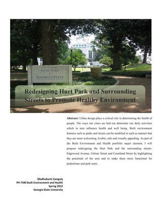 Abstract: Urban design plays a critical role in determining the health of
people. The ways our cities are laid out determine our daily activities
which in turn influence health and well being. Built environment
features such as parks and streets can be modified in such as manner that
they are more welcoming, livable, safe and visually appealing. As part of
the Built Environment and Health portfolio major element, I will
propose redesigning the Hurt Park and the surrounding streets-
Edgewood Avenue, Gilmer Street and Courtland Street by highlighting
the potentials of the area and to make them more functional for
pedestrians and park users.
Madhubanti Ganguly
PH 7340 Built Environment and Health
Spring 2012
Georgia State University
Redesigning Hurt Park and Surrounding
Streets to Promote Healthy Environment
 