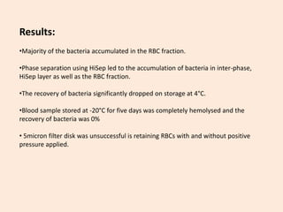 Results:
•Majority of the bacteria accumulated in the RBC fraction.
•Phase separation using HiSep led to the accumulation of bacteria in inter-phase,
HiSep layer as well as the RBC fraction.
•The recovery of bacteria significantly dropped on storage at 4°C.
•Blood sample stored at -20°C for five days was completely hemolysed and the
recovery of bacteria was 0%
• 5micron filter disk was unsuccessful is retaining RBCs with and without positive
pressure applied.
 