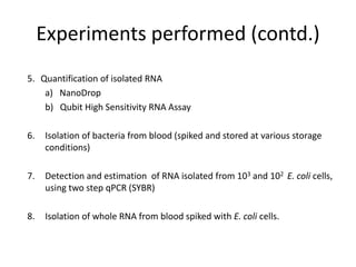 Experiments performed (contd.)
5. Quantification of isolated RNA
a) NanoDrop
b) Qubit High Sensitivity RNA Assay
6. Isolation of bacteria from blood (spiked and stored at various storage
conditions)
7. Detection and estimation of RNA isolated from 103 and 102 E. coli cells,
using two step qPCR (SYBR)
8. Isolation of whole RNA from blood spiked with E. coli cells.
 