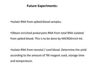Future Experiments:
•Isolate RNA from spiked blood samples.
•Obtain enriched prokaryotic RNA from total RNA isolated
from spiked blood. This is to be done by MICROEnrich kit.
•Isolate RNA from nenotal / cord blood. Determine the yield
according to the amount of TRI reagent used, storage time
and temperature.
 