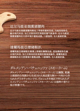 达尔马提亚烟熏猪腰肉
达尔马提亚烟熏猪腰肉精选上等猪排熏制而成。当地传统特色
融合现代科技，加之沃斯坦村庄理想的微气候条件，达尔马提亚
烟熏猪腰肉在天然环境中熏制成熟，口感独特，令人垂涎欲滴。
達爾馬提亞煙豬鞍扒
達爾馬提亞煙豬鞍扒精選上等豬扒醃製而成。當地傳統特色融
合現代科技，加之沃斯坦村莊理想的微氣候條件，達爾馬提亞
煙豬鞍扒在天然環境中熏製成熟，口感獨特，令人垂涎欲滴。
ダルメシアン・ペチェニッツァ（スモークハム）
ダルメシアン・ペチェニッツァ（スモークハム）は燻製、乾燥
と理想的な気候から生成された高品質な豚ロース肉から作
られたデリカテッセンです。ヴォシュタネ地区で作られたダ
ルメシアン・ペチェニッツァ（スモークハム）は独特の香りと
味が特徴です。
 