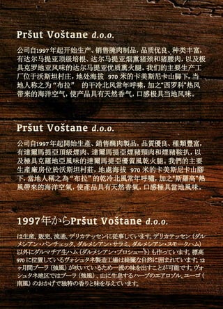 公司自1997年起开始生产、销售腌肉制品，品质优良、种类丰富，
有达尔马提亚顶级培根、达尔马提亚烟熏猪颈和猪腰肉，以及极
具克罗地亚风味的达尔马提亚优质熏火腿。我们的主要生产工
厂位于沃斯坦村庄，地处海拔 970 米的卡美斯尼卡山脚下，当
地人称之为“布拉” 的干冷北风常年呼啸，加之“西罗科”热风
带来的海洋空气，使产品具有天然香气，口感极具当地风味。
Pršut Voštane d.o.o.
公司自1997年起開始生產、銷售醃肉製品，品質優良、種類豐富，
有達爾馬提亞頂級煙肉、達爾馬提亞煙豬頸肉和煙豬鞍扒，以
及極具克羅地亞風味的達爾馬提亞優質風乾火腿。我們的主要
生產廠房位於沃斯坦村莊，地處海拔 970 米的卡美斯尼卡山腳
下，當地人稱之為“布拉”的乾冷北風常年呼嘯，加之“斯羅高”熱
風帶來的海洋空氣，使產品具有天然香氣，口感極具當地風味。
Pršut Voštane d.o.o.
は生産、販売、流通、デリカテッセンに従事しています。デリカテッセン（ダル
メシアン・パンチェッタ、ダルメシアン・サラミ、ダルメシアン・スモークハム）
以外にダルマチア生ハム（ダルメシアン・プロシュート）も作っています。標高
970 に位置しているヴォシュタネ製造工場は綺麗な自然に囲まれています。12
ヶ月間ブーラ（強風）が吹いているため一流の味を出すことが可能です。ヴォ
シュタネ地区ではブーラ（強風）、山に生息するハーブのエアロゾル、ユーゴ（
南風）のおかげで独特の香りと味を与えています。
1997年からPršut Voštane d.o.o.
 