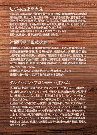 达尔马提亚熏火腿
达尔马提亚熏火腿选用新鲜带骨火腿加工而成。新鲜的猪肉火腿用海盐
腌制后烟熏，然后历时超过18个月熟化。达尔马提亚熏火腿享有原产地
保护。生产历史可追溯至古罗马时代。罗马军队用烟熏和腌制保存猪肉。
随着大军的推进，这种保存肉类制品的方式也传播开来。历经代代传承
和发扬，形成了达尔马提亚地区的特色加工方法。
达尔马提亚熏火腿源于传统和天然的生产工艺，芳香
独特、咸味适中，且不含任何防腐剂和添加剂。
達爾馬提亞風乾火腿
達爾馬提亞風乾火腿選用新鮮連骨火腿加工而成。新鮮的豬肉火
腿用海鹽醃製後煙熏，然後歷時超過18個月熟成。達爾馬提亞風乾
火腿享有原產地保護。生產歷史可追溯至古羅馬時代。羅馬軍隊以
煙熏和醃製方式保存豬肉。隨著大軍的推進，這種保存肉類製品的
方式也傳播開來。歷經世代相傳和發揚光大，逐漸成為達爾馬提亞
地區的特色加工方法。
達爾馬提亞風乾火腿源於傳統和天然的生產工序，芳
香獨特、鹹味適中，且不含任何防腐劑和添加劑。
ダルメシアン・プロシュート（生ハム）
地理的に生産を保護されたダルメシアン・プロシュートは耐久
性に優れたデリカテッセンです。骨付き豚足は海の塩で塩漬け
し、燻製にして少なくとも1年間熟成させます。古代ローマ時代
からこのようなプロシュートの作り方を行っています。その時か
ら生産スキルが世代から世代へ受け継がれ、ダルマチア特有の
生産方法が組み込まれました。ダルメシアン・プロシュートの特
徴は防腐剤や添加物を使わず伝統と自然が生産に反映されて
います。独特の風味と燻製の香り、マイルドな塩分が特徴です。
ダルメシアン・プロシュートはＥＣ委員会 (PGI) によって地理的生産保護
を認定されました。保護された製品にはその地域の文化や伝統、習慣も
含まれています。
 