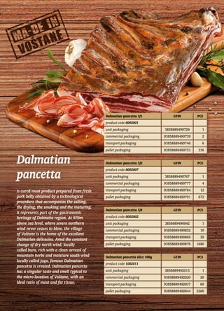 Dalmatian
pancetta
is cured meat product prepared from fresh
pork belly obtained by a technological
procedure that accompanies the salting,
the drying, the smoking and the maturing.
It represents part of the gastronomic
heritage of Dalmatia region. At 970m
above sea level, where severe northern
wind never ceases to blow, the village
of Voštane is the home of the excellent
Dalmatian delicacies. Amid the constant
change of dry north wind, locally
called bura, rich with a clean aerosol of
mountain herbs and moisture south wind
locally called jugo, famous Dalmatian
pancetta is created. Dalmatian pancetta
has a singular taste and smell typical to
the micro location of Voštane, with an
ideal ratio of meat and fat tissue.
Dalmatian pancetta 1/1 GTIN PCS
product code 0002001
unit packaging 3858889490729 1
commercial packaging 93858889490739 2
transport packaging 93858889490746 6
pallet packaging 93858889490753 336
Dalmatian pancetta 1/2 GTIN PCS
product code 0002007
unit packaging 3858889490767 1
commercial packaging 93858889490777 4
transport packaging 93858889490784 12
pallet packaging 93858889490791 672
Dalmatian pancetta 1/4 GTIN PCS
product code 0002002
unit packaging 3858889490842 1
commercial packaging 93858889490852 10
transport packaging 93858889490869 30
pallet packaging 93858889490876 1680
Dalmatian pancetta slice 100g GTIN PCS
product code 1002011
unit packaging 3858889492013 1
commercial packaging 93858889492020 20
transport packaging 93858889492037 60
pallet packaging 93858889492044 3360
 