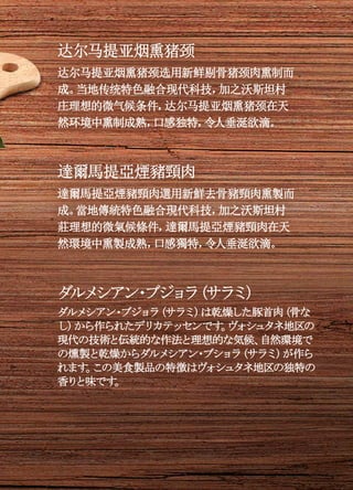 达尔马提亚烟熏猪颈
达尔马提亚烟熏猪颈选用新鲜剔骨猪颈肉熏制而
成。当地传统特色融合现代科技，加之沃斯坦村
庄理想的微气候条件，达尔马提亚烟熏猪颈在天
然环境中熏制成熟，口感独特，令人垂涎欲滴。
達爾馬提亞煙豬頸肉
達爾馬提亞煙豬頸肉選用新鮮去骨豬頸肉熏製而
成。當地傳統特色融合現代科技，加之沃斯坦村
莊理想的微氣候條件，達爾馬提亞煙豬頸肉在天
然環境中熏製成熟，口感獨特，令人垂涎欲滴。
ダルメシアン・ブジョラ（サラミ）
ダルメシアン・ブジョラ（サラミ）は乾燥した豚首肉（骨な
し）から作られたデリカテッセンです。ヴォシュタネ地区の
現代の技術と伝統的な作法と理想的な気候、自然環境で
の燻製と乾燥からダルメシアン・ブショラ（サラミ）が作ら
れます。この美食製品の特徴はヴォシュタネ地区の独特の
香りと味です。
 
