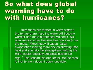 So what does global warming have to do with hurricanes? <ul><li>Hurricanes are formed in warm water,if the temperature ris...