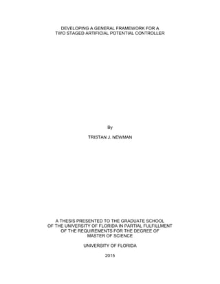 DEVELOPING A GENERAL FRAMEWORK FOR A
TWO STAGED ARTIFICIAL POTENTIAL CONTROLLER
By
TRISTAN J. NEWMAN
A THESIS PRESENTED TO THE GRADUATE SCHOOL
OF THE UNIVERSITY OF FLORIDA IN PARTIAL FULFILLMENT
OF THE REQUIREMENTS FOR THE DEGREE OF
MASTER OF SCIENCE
UNIVERSITY OF FLORIDA
2015
 