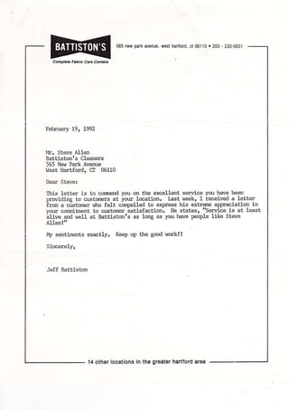 Complele Fabrlc Care Cenlerc
565 new park avenue, west harttord, ct 06110 o 203 - 233-0051
February t9, t992
Inlr. Steve Al1en
Battistonrs Cleaners
565 New Park Avenue
West llartford, CI 06110
Dear Steve:
This letLer is to conmend you on the excellent serrrice you have been
providing to custorners at your location. Last week, I received a letter
irorn a clst'onrer w]ro felt cornpelled to express his extreme appreciation in
your conrnitrnent to customer iatisfaction. He states, 'serrrice is at least
blive and well at Battistonrs as long as you have people like Steve
Allen!rr
My sentirnents exactly. Keep up the good work! !
Sincerely,
Jeff Battiston
14 other locations ln the greater hartford area
 