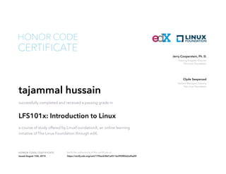 Training Program Director
The Linux Foundation
Jerry Cooperstein, Ph. D.
General Manager, Training
The Linux Foundation
Clyde Seepersad
HONOR CODE CERTIFICATE Verify the authenticity of this certificate at
CERTIFICATE
HONOR CODE
tajammal hussain
successfully completed and received a passing grade in
LFS101x: Introduction to Linux
a course of study offered by LinuxFoundationX, an online learning
initiative of The Linux Foundation through edX.
Issued August 15th, 2014 https://verify.edx.org/cert/17f2ac638d1a4513a395f8562a2fad5f
 