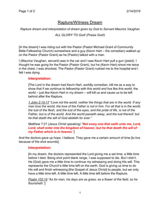 Page 1 of 2 2/14/2016
1
Rapture/Witness Dream
Rapture dream and interpretation of dream given by God to Servant Maurice Vaughan
ALL GLORY TO God! (Praise God!)
[In the dream] I was riding out with the Pastor (Pastor Michael Grant of Community
Bible Fellowship Church) somewhere and a guy (Kevin Hart – the comedian) walked up
on the Pastor (Pastor Grant) as he (Pastor) talked with a man.
I (Maurice Vaughan, servant) was in the car and I saw Kevin Hart pull a gun (pistol). I
thought he was going for the Pastor (Pastor Grant), but he (Kevin Hart) shoot me twice
in the chest. I was shocked. The Pastor (Pastor Grant) rushed me to the hospital and I
felt I was dying.
Interpretation:
[The Lord in the dream had Kevin Hart, worldly comedian, kill me as a way to
show that if we continue to fellowship with this world and live like this world, the
world – just like Kevin Hart in my dream – will kill us and cause us to be left
behind after the Rapture.
1 John 2:15-17 “Love not the world, neither the things that are in the world. If any
man love the world, the love of the Father is not in him. For all that is in the world,
the lust of the flesh, and the lust of the eyes, and the pride of life, is not of the
Father, but is of the world. And the world passeth away, and the lust thereof: but
he that doeth the will of God abideth for ever.”
Matthew 7:21 (Jesus Christ speaking) “Not every one that saith unto me, Lord,
Lord, shall enter into the kingdom of heaven; but he that doeth the will of
my Father which is in heaven.”]
And the doctors gave up hope, I believe. They gave me a certain amount of time [to live
because of the shot wounds].
Interpretation:
[In my dream, the doctors represented the Lord giving me a set time, a little time
before I died. Being shot point blank range, I was supposed to die. But I didn’t.
He (God) gave me a little time to continue my witnessing and doing His will. This
represents the Church’s little time left on the earth. God is giving us time to do
His will and finish witnessing [the Gospel of Jesus Christ] to people, but we only
have a little time left. A little time left. A little time left before the Rapture.
Psalm 103:15 “As for man, his days are as grass: as a flower of the field, so he
flourisheth.”]
 
