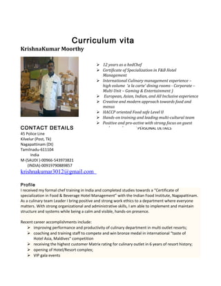 Curriculum vita
KrishnaKumar Moorthy
CONTACT DETAILS PERSONAL DETAILS
45 Police Line
Kilvelur (Post, Tk)
Nagapattinam (Dt)
Tamilnadu-611104
India
M-(SAUDI )-00966-543973821
(INDIA)-00919790889857
krishnakumar3012@gmail.com
Profile
I received my formal chef training in India and completed studies towards a “Certificate of
specialization in Food & Beverage Hotel Management” with the Indian Food Institute, Nagapattinam.
As a culinary team Leader I bring positive and strong work ethics to a department where everyone
matters. With strong organizational and administrative skills, I am able to implement and maintain
structure and systems while being a calm and visible, hands-on presence.
Recent career accomplishments include:
 improving performance and productivity of culinary department in multi outlet resorts;
 coaching and training staff to compete and win bronze medal in international “taste of
Hotel Asia, Maldives” competition
 receiving the highest customer Matrix rating for culinary outlet in 6 years of resort history;
 opening of Hotel/Resort complex;
 VIP gala events
 12 years as a hedChef
 Certificate of Specialization in F&B Hotel
Management
 International Culinary management experience –
high volume ‘a la carte’ dining rooms - Corporate –
Multi Unit – Gaming & Entertainment )
 European, Asian, Indian, and All Inclusive experience
 Creative and modern approach towards food and
menus
 HACCP oriented Food safe Level II
 Hands-on training and leading multi-cultural team
 Positive and pro-active with strong focus on guest
and owner’s expectation
 