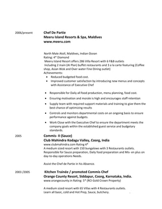 2006/present Chef De Partie
Meeru Island Resorts & Spa, Maldives
www.meeru.com
North Male Atoll, Maldives, Indian Ocean
Rating: 4* Diamond
Meeru Island Resort offers 286 Villa Resort with 6 F&B outlets
Including 2 main (AI Plan) buffet restaurants and 3 a la carte featuring (Coffee
shop, Asian Wok and Over water Fine Dining outlet)
Achievements:
• Reduced budgeted food cost.
• Improved customer satisfaction by introducing new menus and concepts
with Assistance of Executive Chef
• Responsible for Daily all food production, menu planning, food cost.
• Ensuring motivation and morale is high and encourages staff retention
• Supply team with required support materials and training to give them the
best chance of optimizing results
• Controls and monitors departmental costs on an ongoing basis to ensure
performance against budgets.
• Work Close with the Executive Chef to ensure the department meets the
company goals within the established guest service and budgetary
standards.
2005 Commis- II (Sauce)
Club Mahindra Kodagu Valley, Coorg, India
www.clubmahindra.com Rating 4*
A medium sized resort with 150 bungalows with 3 Restaurants outlets.
Responsible for Sauce preparation, Daily food preparation and Mis- en plus on
day-to-day operations Needs.
Assist the Chef de Partie in his Absence.
2003 /2005 Kitchen Trainée / promoted Commis Chef
Orange County Resort, Siddapur, Coorg, Karnataka, India.
www.orangecounty.in Rating: 5* (RCI Gold Crown Property)
A medium sized resort with 65 Villas with 4 Restaurants outlets.
Learn all basic, cold and Hot Prep, Sauce, butchery. .
 