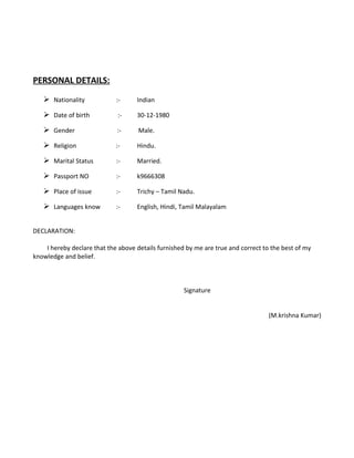 PERSONAL DETAILS:
 Nationality :- Indian
 Date of birth :- 30-12-1980
 Gender :- Male.
 Religion :- Hindu.
 Marital Status :- Married.
 Passport NO :- k9666308
 Place of issue :- Trichy – Tamil Nadu.
 Languages know :- English, Hindi, Tamil Malayalam
DECLARATION:
I hereby declare that the above details furnished by me are true and correct to the best of my
knowledge and belief.
Signature
(M.krishna Kumar)
 