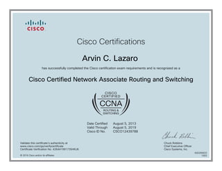 Cisco Certifications
Arvin C. Lazaro
has successfully completed the Cisco certification exam requirements and is recognized as a
Cisco Certified Network Associate Routing and Switching
Date Certified
Valid Through
Cisco ID No.
August 5, 2013
August 5, 2019
CSCO12439788
Validate this certificate's authenticity at
www.cisco.com/go/verifycertificate
Certificate Verification No. 426441991735HKUK
Chuck Robbins
Chief Executive Officer
Cisco Systems, Inc.
© 2016 Cisco and/or its affiliates
600290633
1003
 