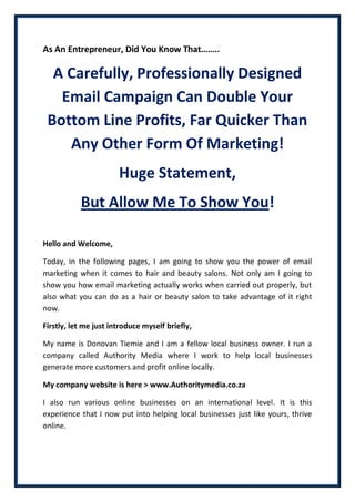 As An Entrepreneur, Did You Know That……..
A Carefully, Professionally Designed
Email Campaign Can Double Your
Bottom Line Profits, Far Quicker Than
Any Other Form Of Marketing!
Huge Statement,
But Allow Me To Show You!
Hello and Welcome,
Today, in the following pages, I am going to show you the power of email
marketing when it comes to hair and beauty salons. Not only am I going to
show you how email marketing actually works when carried out properly, but
also what you can do as a hair or beauty salon to take advantage of it right
now.
Firstly, let me just introduce myself briefly,
My name is Donovan Tiemie and I am a fellow local business owner. I run a
company called Authority Media where I work to help local businesses
generate more customers and profit online locally.
My company website is here > www.Authoritymedia.co.za
I also run various online businesses on an international level. It is this
experience that I now put into helping local businesses just like yours, thrive
online.
 