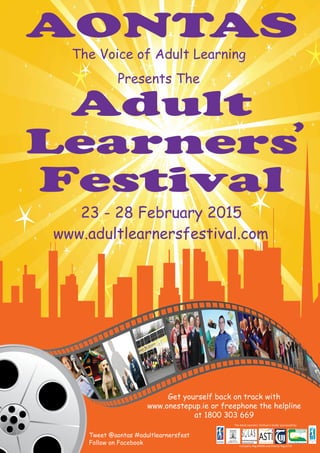 23 - 28 February 2015
AONTAS
www.adultlearnersfestival.com
Adult
Learners
Festival
The Voice of Adult Learning
Presents The
Company Reg 80958 and Charity Reg 6719
The Adult Learners’ Festival is kindly sponsored by:
Tweet @aontas #adultlearnersfest
Follow on Facebook
‘
Get yourself back on track with
www.onestepup.ie or freephone the helpline
at 1800 303 669
 